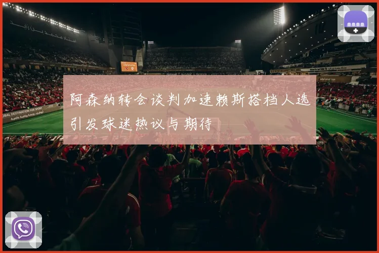 阿森纳转会谈判加速赖斯搭档人选引发球迷热议与期待