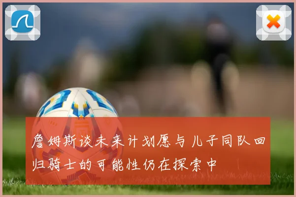 詹姆斯谈未来计划愿与儿子同队回归骑士的可能性仍在探索中