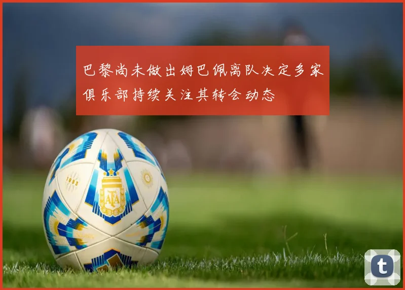 巴黎尚未做出姆巴佩离队决定多家俱乐部持续关注其转会动态