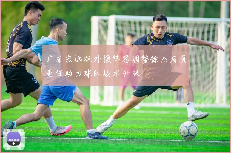 广东宏远双外援阵容调整徐杰肩负重任助力球队战术升级