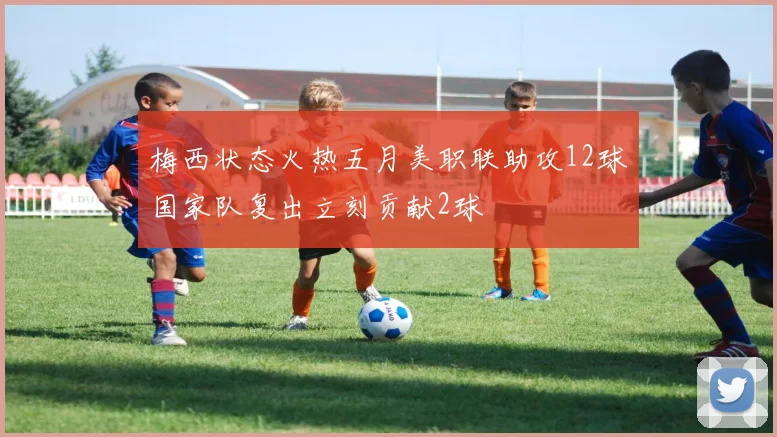 梅西状态火热五月美职联助攻12球国家队复出立刻贡献2球