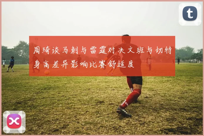 周琦谈马刺与雷霆对决文班与切特身高差异影响比赛舒适度