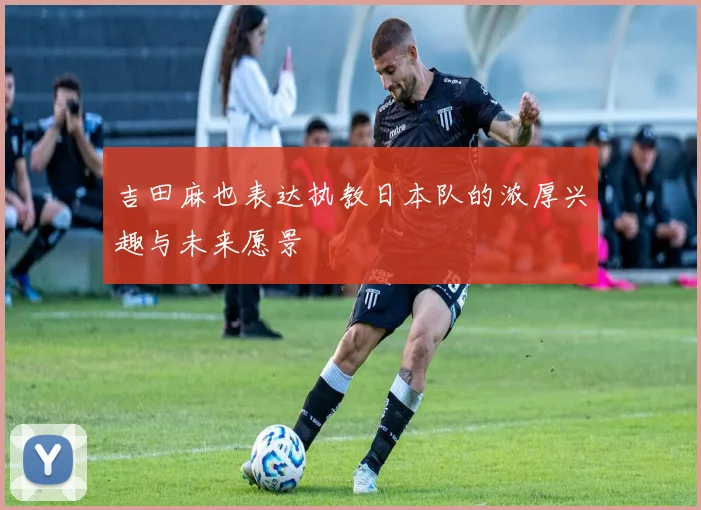 吉田麻也表达执教日本队的浓厚兴趣与未来愿景