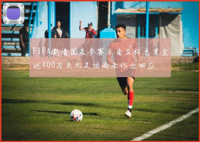 FIFA邀请国足参赛东南亚杯总奖金达400万美元足协尚未作出回应