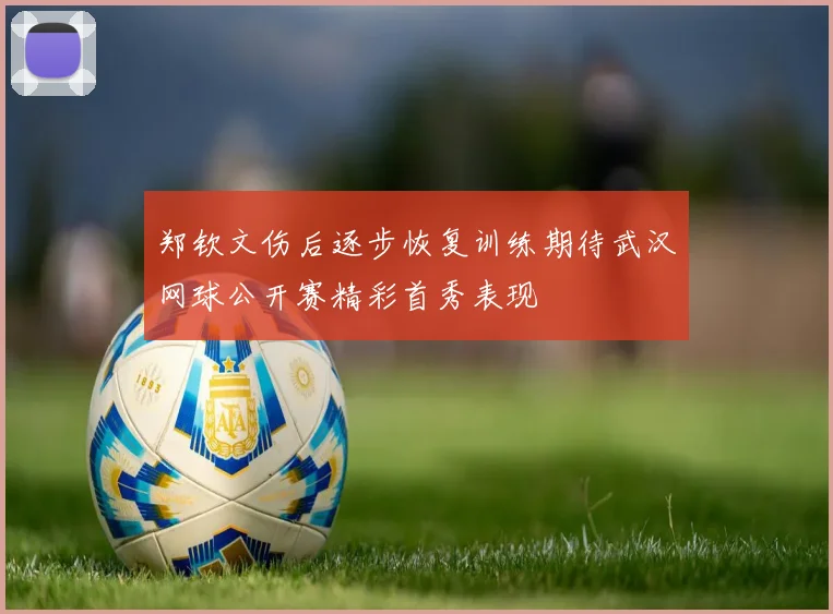 郑钦文伤后逐步恢复训练期待武汉网球公开赛精彩首秀表现