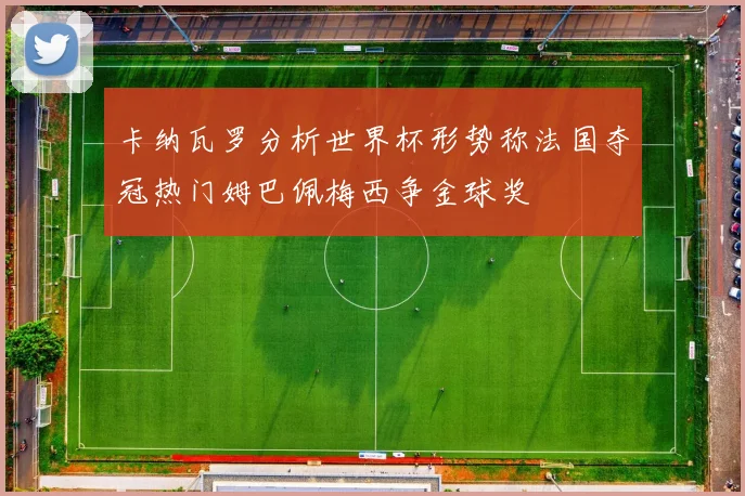 卡纳瓦罗分析世界杯形势称法国夺冠热门姆巴佩梅西争金球奖