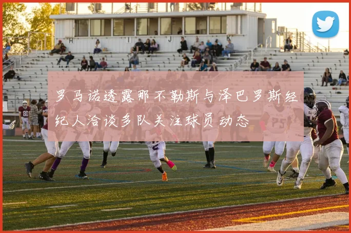 罗马诺透露那不勒斯与泽巴罗斯经纪人洽谈多队关注球员动态