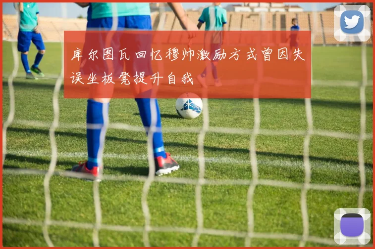 库尔图瓦回忆穆帅激励方式曾因失误坐板凳提升自我