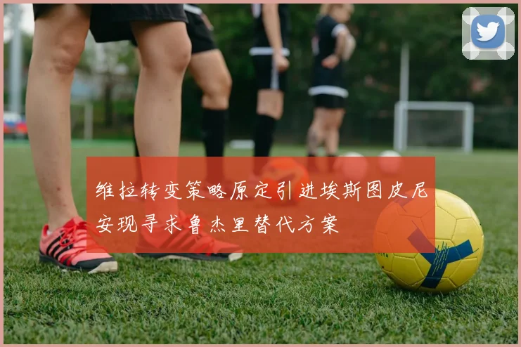 维拉转变策略原定引进埃斯图皮尼安现寻求鲁杰里替代方案