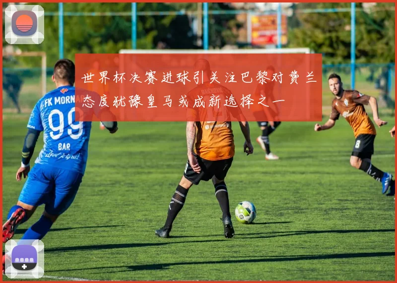 世界杯决赛进球引关注巴黎对费兰态度犹豫皇马或成新选择之一