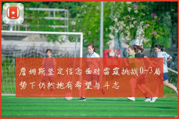 詹姆斯坚定信念面对雷霆挑战0-3局势下仍然抱有希望与斗志