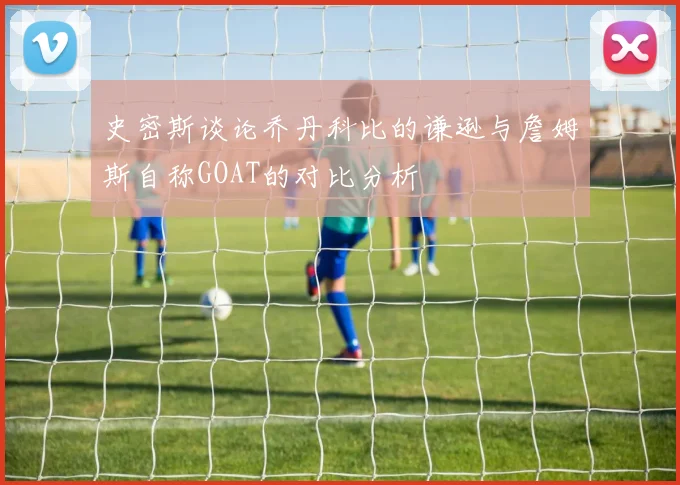 史密斯谈论乔丹科比的谦逊与詹姆斯自称GOAT的对比分析