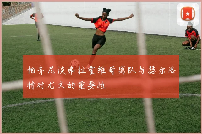 帕齐尼谈弗拉霍维奇离队与瑟尔洛特对尤文的重要性