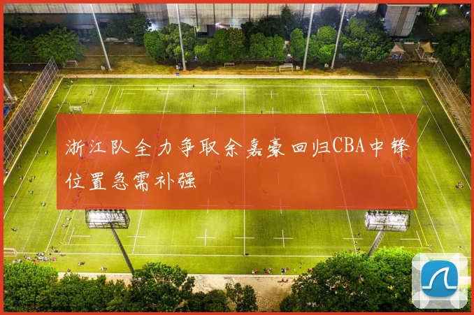 浙江队全力争取余嘉豪回归CBA中锋位置急需补强