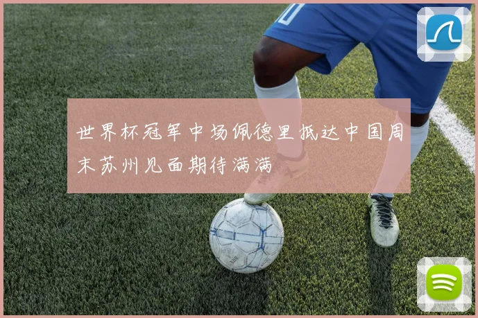 世界杯冠军中场佩德里抵达中国周末苏州见面期待满满