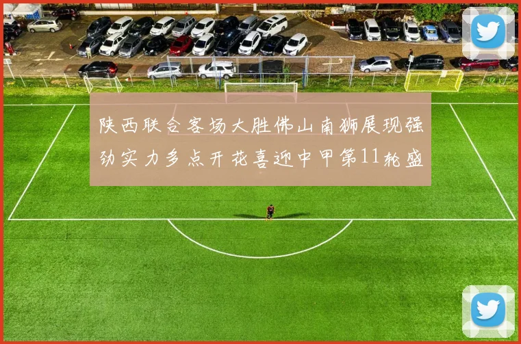 陕西联合客场大胜佛山南狮展现强劲实力多点开花喜迎中甲第11轮盛宴