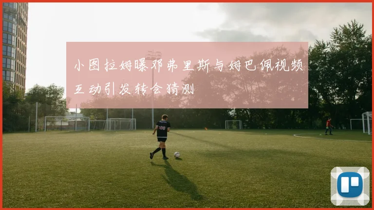 小图拉姆曝邓弗里斯与姆巴佩视频互动引发转会猜测