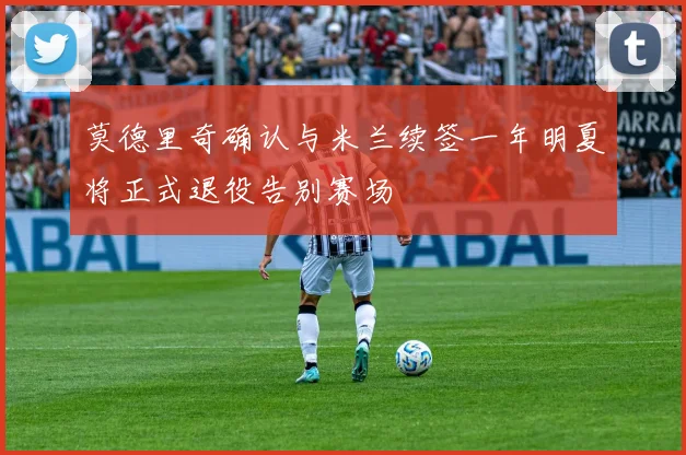 莫德里奇确认与米兰续签一年明夏将正式退役告别赛场