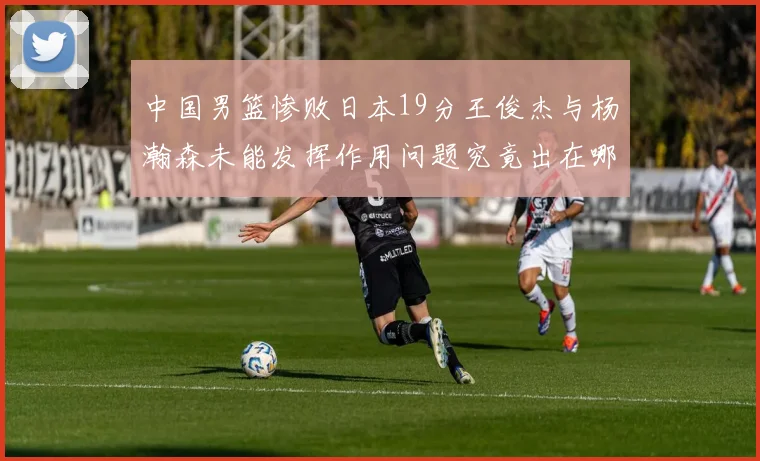 中国男篮惨败日本19分王俊杰与杨瀚森未能发挥作用问题究竟出在哪儿