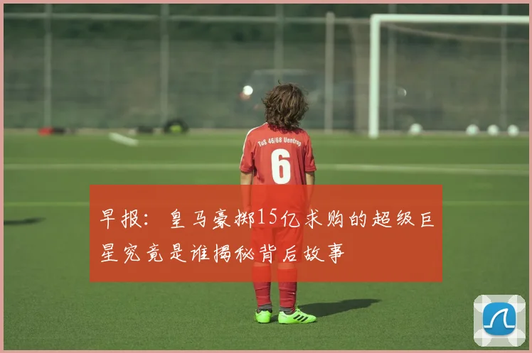 早报：皇马豪掷15亿求购的超级巨星究竟是谁揭秘背后故事