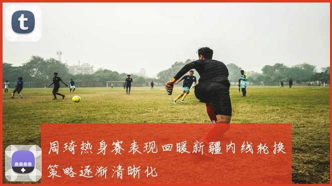 周琦热身赛表现回暖新疆内线轮换策略逐渐清晰化