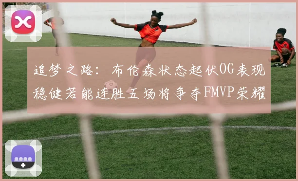 追梦之路：布伦森状态起伏OG表现稳健若能连胜五场将争夺FMVP荣耀