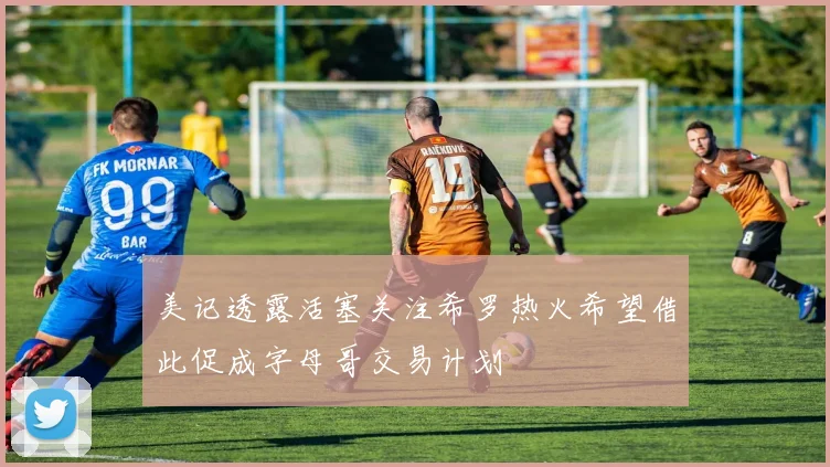 美记透露活塞关注希罗热火希望借此促成字母哥交易计划