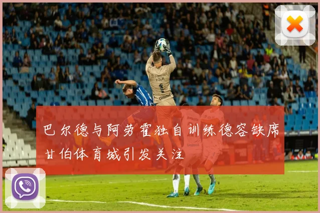 巴尔德与阿劳霍独自训练德容缺席甘伯体育城引发关注